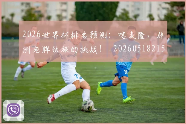 2026世界杯排名预测：喀麦隆，非洲老牌劲旅的挑战！_20260518215327