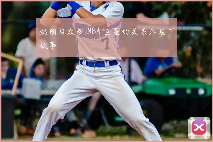 姚明与众多 NBA 巨星的关系和场下故事