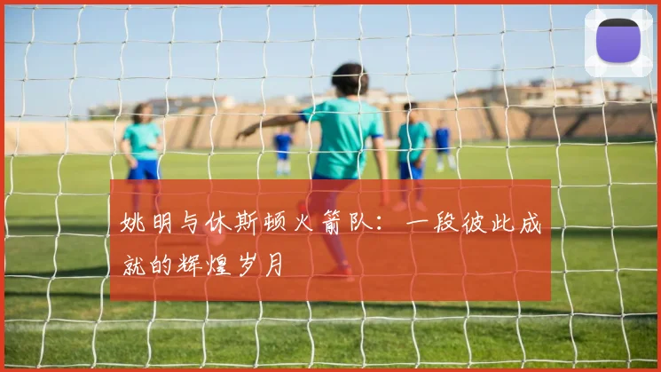 姚明与休斯顿火箭队：一段彼此成就的辉煌岁月