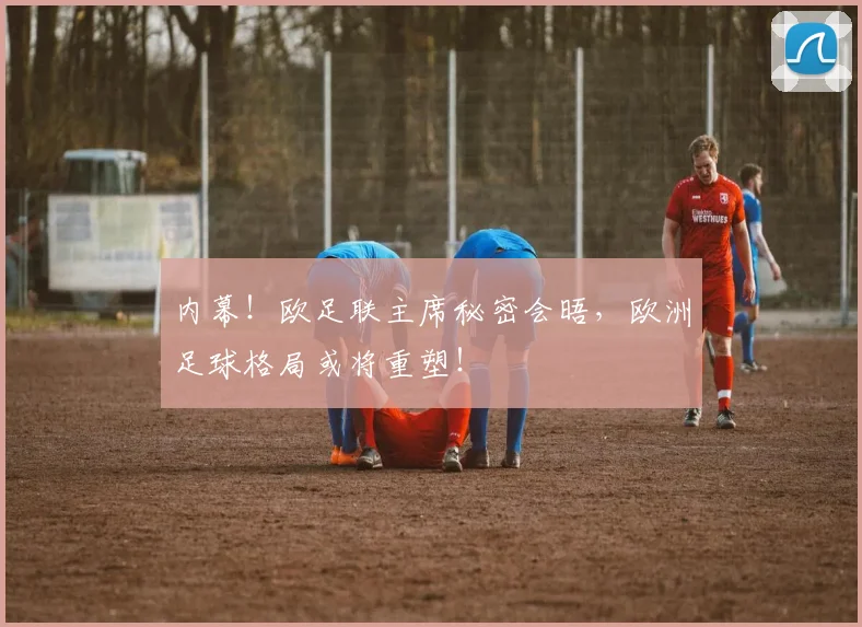 内幕！欧足联主席秘密会晤，欧洲足球格局或将重塑！