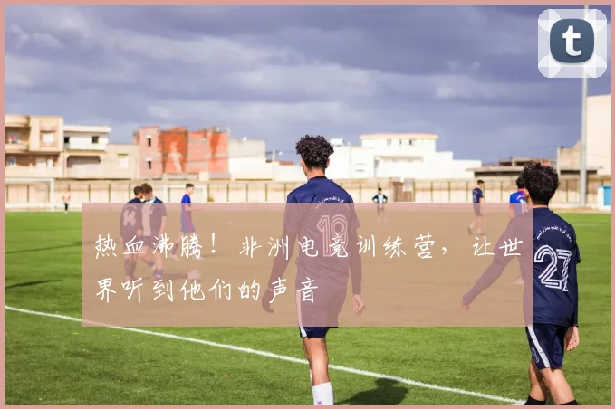 热血沸腾！非洲电竞训练营，让世界听到他们的声音