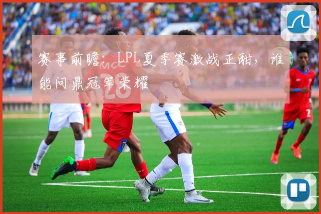 赛事前瞻：LPL夏季赛激战正酣，谁能问鼎冠军荣耀