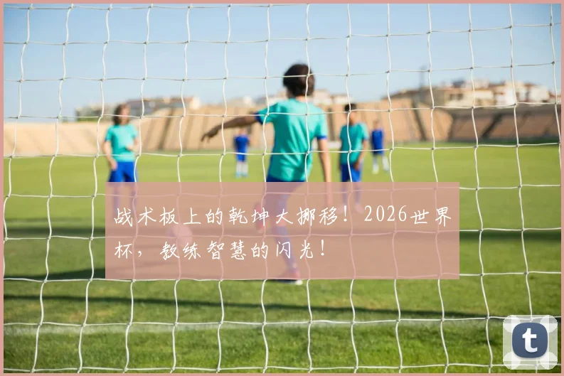 战术板上的乾坤大挪移！2026世界杯，教练智慧的闪光！