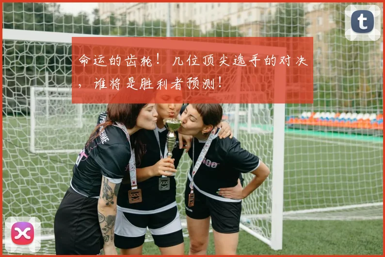 命运的齿轮！几位顶尖选手的对决，谁将是胜利者预测！