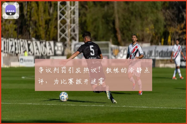 争议判罚引发热议！教练的冷静点评，为比赛拨开迷雾