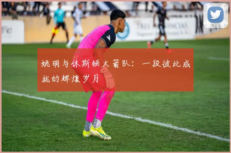 姚明与休斯顿火箭队：一段彼此成就的辉煌岁月