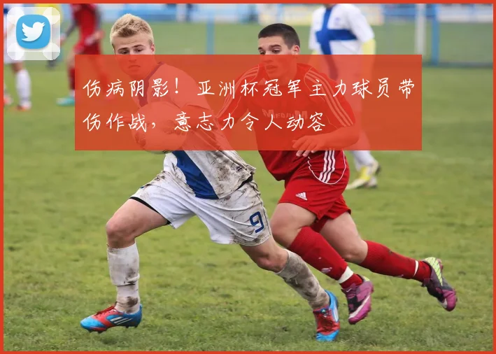 伤病阴影！亚洲杯冠军主力球员带伤作战，意志力令人动容