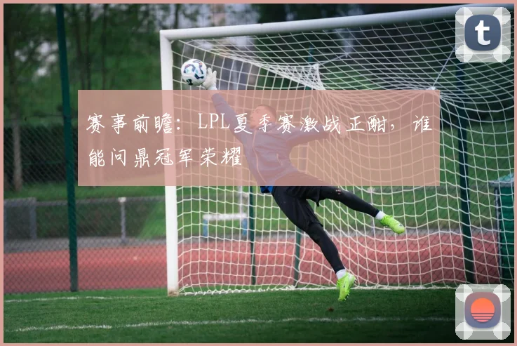 赛事前瞻：LPL夏季赛激战正酣，谁能问鼎冠军荣耀