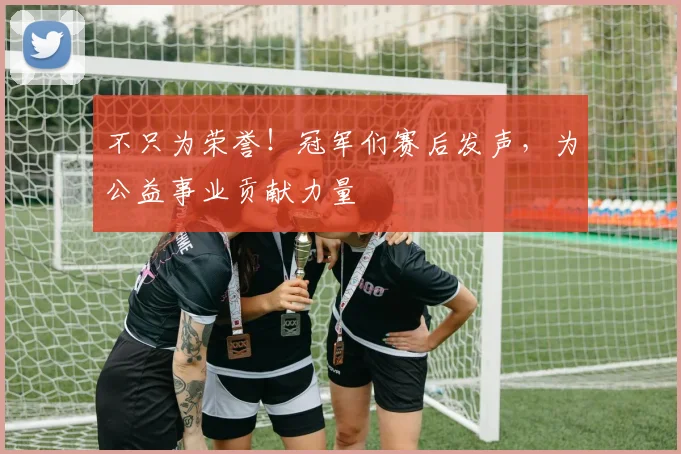不只为荣誉！冠军们赛后发声，为公益事业贡献力量