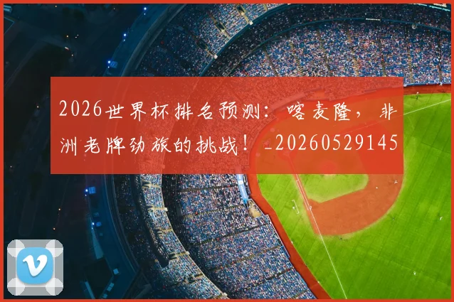 2026世界杯排名预测：喀麦隆，非洲老牌劲旅的挑战！_20260529145407
