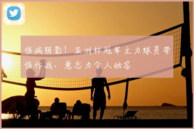 伤病阴影！亚洲杯冠军主力球员带伤作战，意志力令人动容