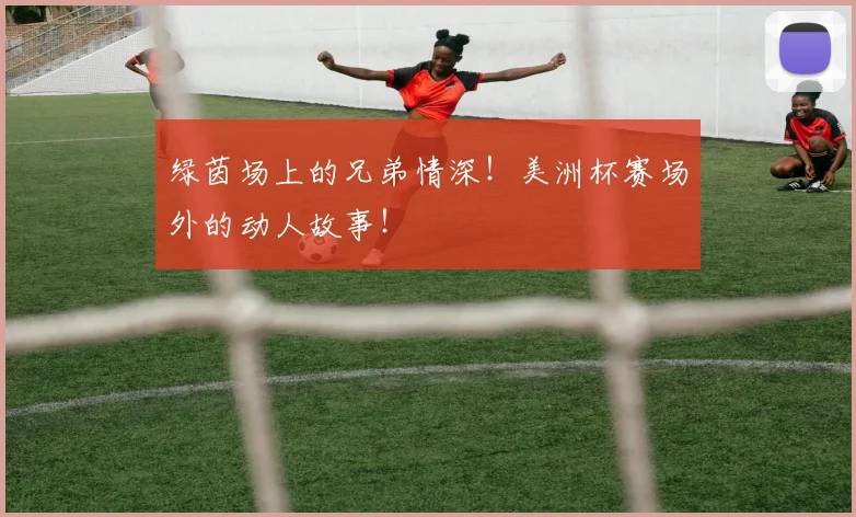 绿茵场上的兄弟情深！美洲杯赛场外的动人故事！