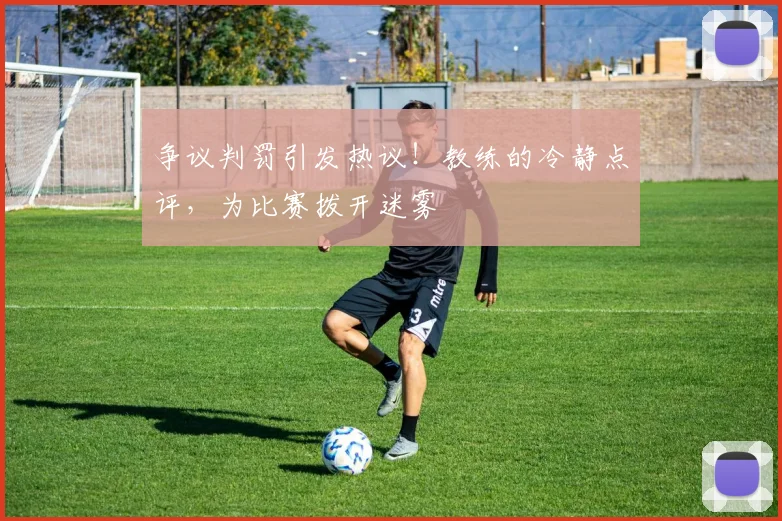争议判罚引发热议！教练的冷静点评，为比赛拨开迷雾