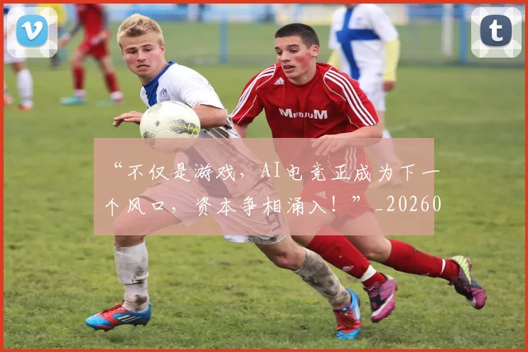 “不仅是游戏，AI电竞正成为下一个风口，资本争相涌入！”_20260702172419