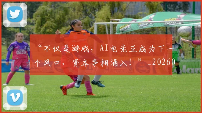 “不仅是游戏，AI电竞正成为下一个风口，资本争相涌入！”_20260702172419