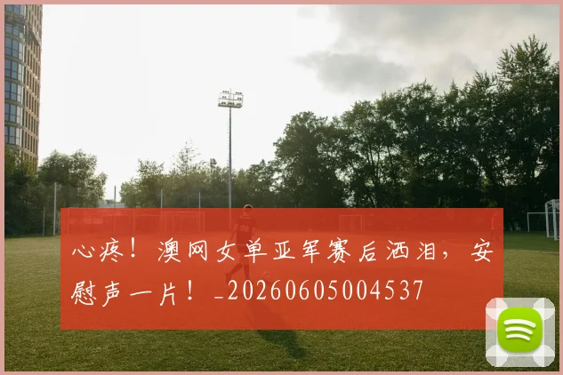心疼！澳网女单亚军赛后洒泪，安慰声一片！_20260605004537