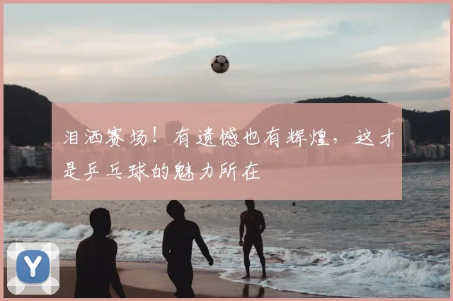 泪洒赛场!有遗憾也有辉煌,这才是乒乓球的魅力所在