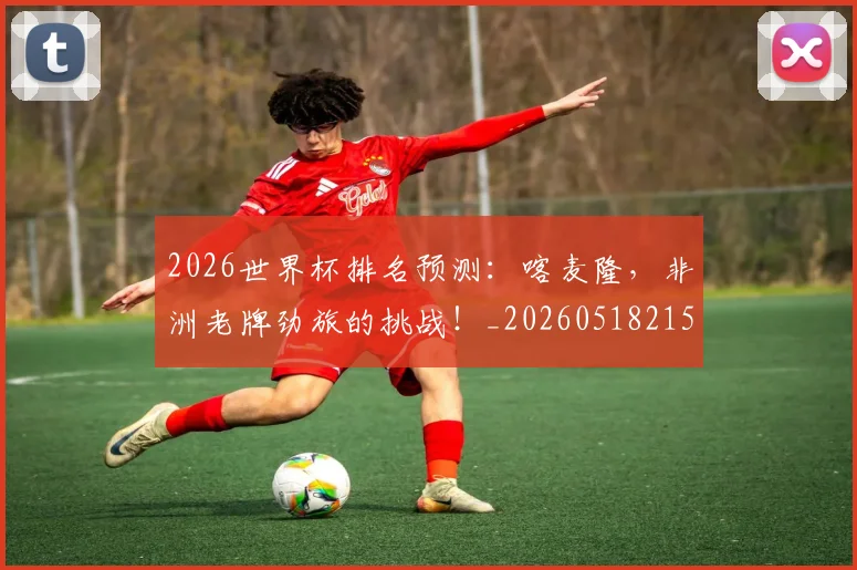 2026世界杯排名预测：喀麦隆，非洲老牌劲旅的挑战！_20260518215327