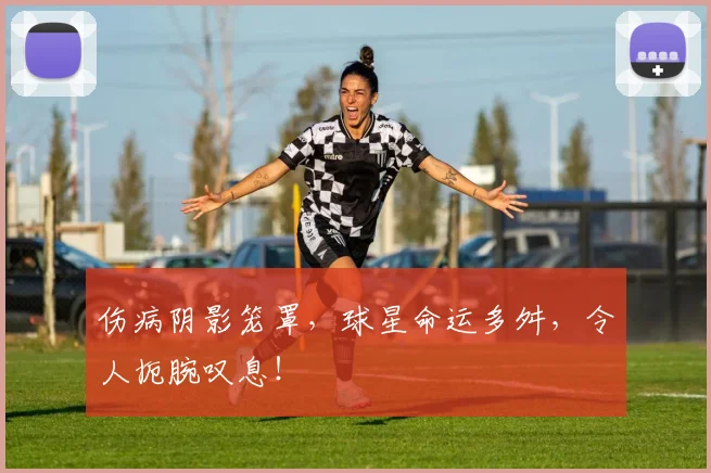 伤病阴影笼罩，球星命运多舛，令人扼腕叹息！