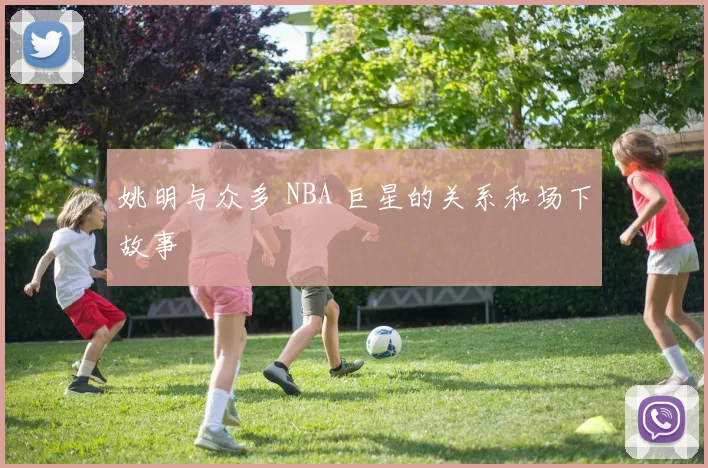 姚明与众多 NBA 巨星的关系和场下故事
